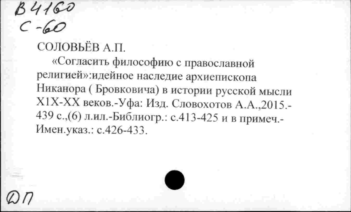 ﻿СОЛОВЬЁВ А.П.
«Согласить философию с православной религией»:идейное наследие архиепископа Никанора ( Бровковича) в истории русской мысли Х1Х-ХХ веков.-Уфа: Изд. Словохотов А.А.,2015.-439 с.,(6) л.ил.-Библиогр.: с.413-425 и в примеч.-Имен.указ.: с.426-433.
0/7